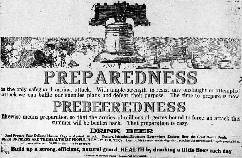 SNAPSHOT IN TIME: A little over 100 years later, it is hard to believe war and beer could have met in this Wisconsin Publicity Bureau advertisement during January 1917, when the U.S. was on the verge of entering World War l. Prohibition came three years later.</p><p>The upper portion of the picture depicts fighting men in the American Revolution, along with Spanish-American War-era ships. As the ad points out, the only way to defeat the enemy is with “preparedness.” Then it recommends “prebeeredness,” drinking beer in an effort to kill germs and touting other health benefits, such as saying beer, “the Great Health Drink,” also “builds tissues, assists digestion, soothes the nerves ...” It also states, “Beer drinkers are the healthiest people in every country.”</p><p>But, that was 101 years ago, when the country was on the cusp of the flu pandemic. It was also 30 years after Ahnapee’s Ed Zander said soda pop was the healthiest drink there was.</p><p>The advertisement appeared in the Algoma Record.
