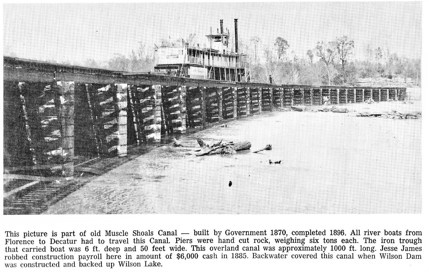 Rare photo taken before TVA – This picture is part of the old Muscle Shoals Canal – built by the government in 1870, completed in 1896. All river boats from Florence to Decatur, Alabama had to travel this canal. Piers were hand cut rock, weighing six tons each. The iron trough that carried boats was 6 ft. deep and 50 feet wide. This overland canal was approximately 1000 ft. long. Jesse James robbed construction payroll here in the amount of $6,000 cash in 1885. Backwater covered this canal when Wilson Dam was constructed and backed up Wilson Lake.